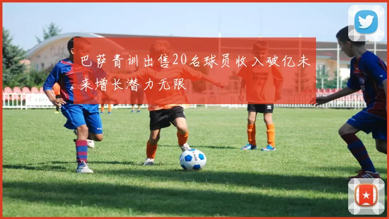 巴萨青训出售20名球员收入破亿未来增长潜力无限