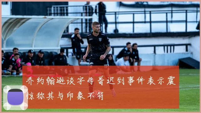 乔约翰逊谈字母哥迟到事件表示震惊称其与印象不符